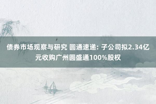 债券市场观察与研究 圆通速递: 子公司拟2.34亿元收购广州圆盛通100%股权