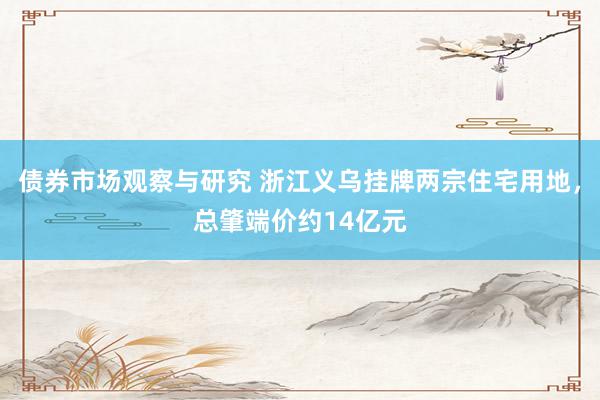 债券市场观察与研究 浙江义乌挂牌两宗住宅用地，总肇端价约14亿元