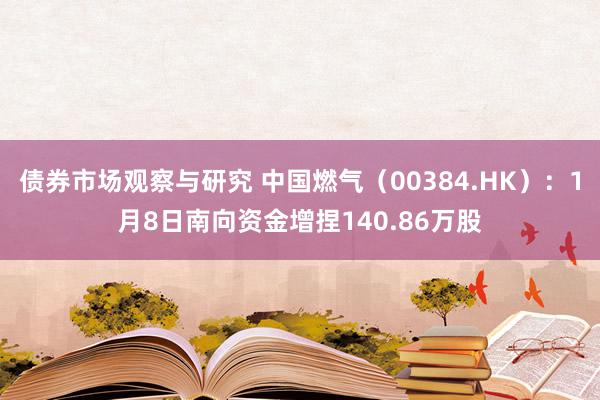 债券市场观察与研究 中国燃气（00384.HK）：1月8日南向资金增捏140.86万股