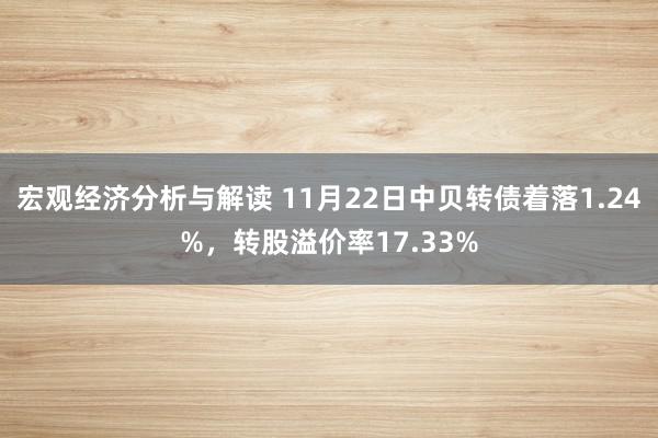 宏观经济分析与解读 11月22日中贝转债着落1.24%，转股溢价率17.33%