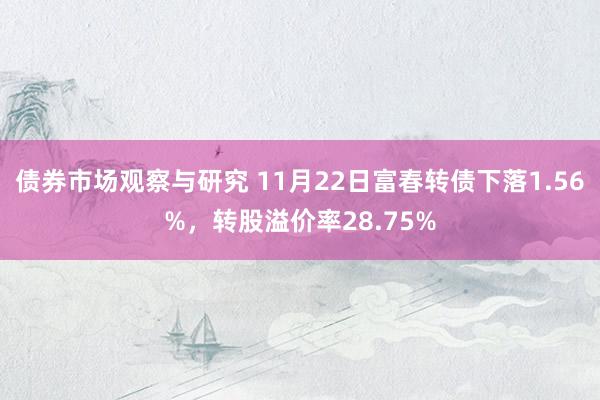 债券市场观察与研究 11月22日富春转债下落1.56%，转股溢价率28.75%