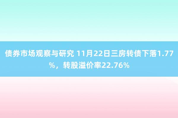 债券市场观察与研究 11月22日三房转债下落1.77%，转股溢价率22.76%