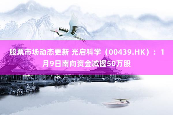 股票市场动态更新 光启科学（00439.HK）：1月9日南向资金减握50万股