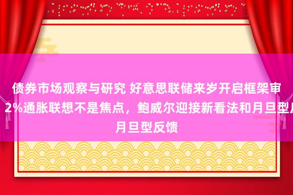 债券市场观察与研究 好意思联储来岁开启框架审查，2%通胀联想不是焦点，鲍威尔迎接新看法和月旦型反馈