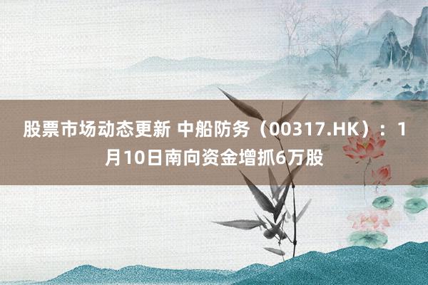 股票市场动态更新 中船防务（00317.HK）：1月10日南向资金增抓6万股