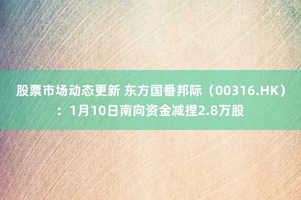 股票市场动态更新 东方国番邦际（00316.HK）：1月10日南向资金减捏2.8万股