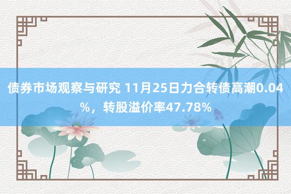 债券市场观察与研究 11月25日力合转债高潮0.04%，转股溢价率47.78%