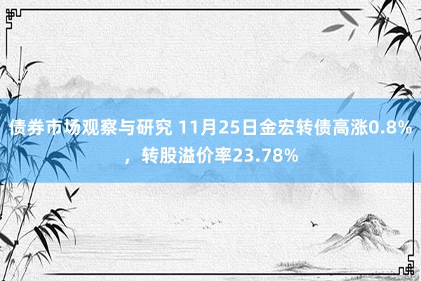 债券市场观察与研究 11月25日金宏转债高涨0.8%，转股溢价率23.78%