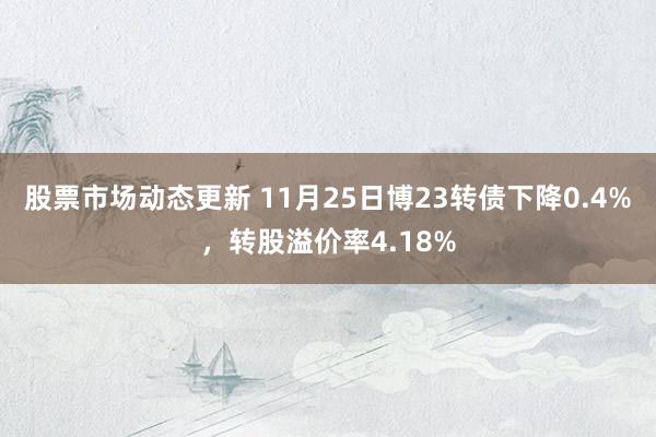 股票市场动态更新 11月25日博23转债下降0.4%，转股溢价率4.18%