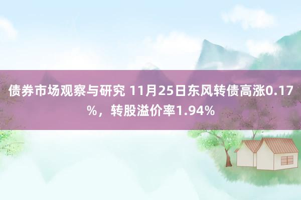 债券市场观察与研究 11月25日东风转债高涨0.17%，转股溢价率1.94%