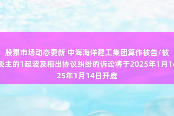 股票市场动态更新 中海海洋建工集团算作被告/被上诉东谈主的1起波及租出协议纠纷的诉讼将于2025年1月14日开庭