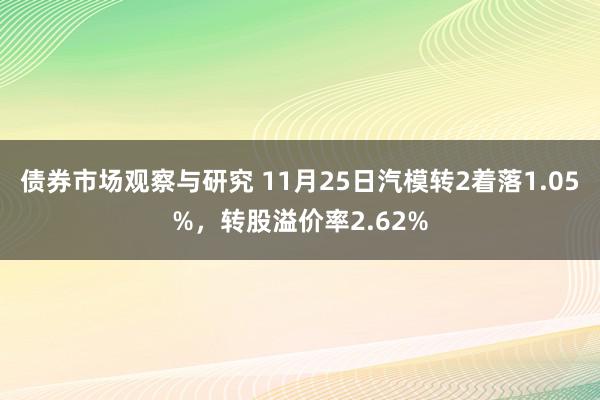 债券市场观察与研究 11月25日汽模转2着落1.05%，转股溢价率2.62%