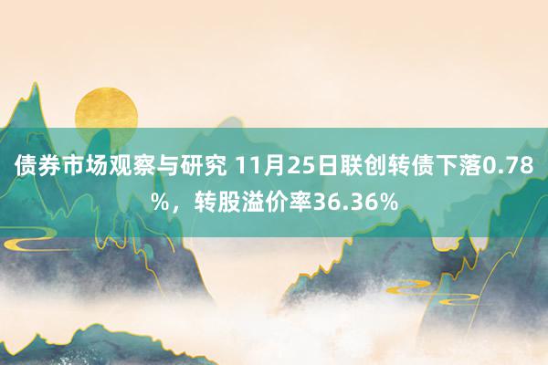 债券市场观察与研究 11月25日联创转债下落0.78%，转股溢价率36.36%