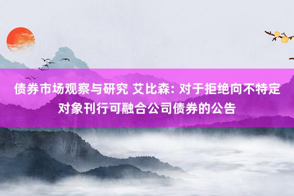 债券市场观察与研究 艾比森: 对于拒绝向不特定对象刊行可融合公司债券的公告