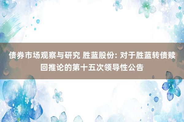 债券市场观察与研究 胜蓝股份: 对于胜蓝转债赎回推论的第十五次领导性公告