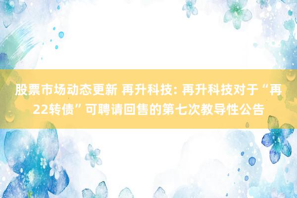 股票市场动态更新 再升科技: 再升科技对于“再22转债”可聘请回售的第七次教导性公告