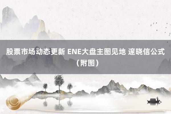 股票市场动态更新 ENE大盘主图见地 邃晓信公式（附图）