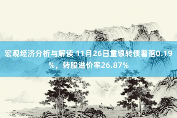 宏观经济分析与解读 11月26日重银转债着落0.19%，转股溢价率26.87%