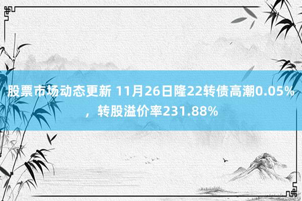 股票市场动态更新 11月26日隆22转债高潮0.05%，转股溢价率231.88%