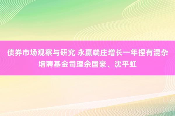 债券市场观察与研究 永赢端庄增长一年捏有混杂增聘基金司理余国豪、沈平虹