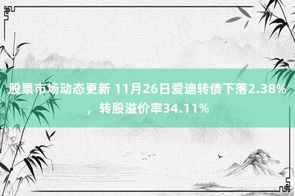 股票市场动态更新 11月26日爱迪转债下落2.38%，转股溢价率34.11%