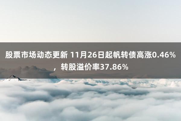 股票市场动态更新 11月26日起帆转债高涨0.46%，转股溢价率37.86%