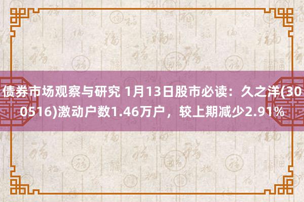 债券市场观察与研究 1月13日股市必读：久之洋(300516)激动户数1.46万户，较上期减少2.91%