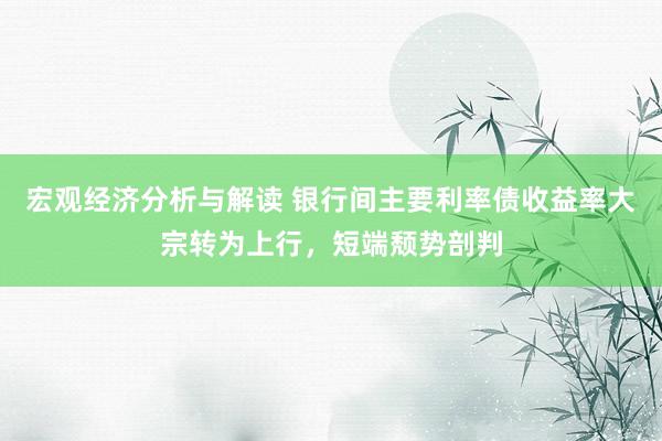 宏观经济分析与解读 银行间主要利率债收益率大宗转为上行，短端颓势剖判