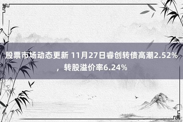 股票市场动态更新 11月27日睿创转债高潮2.52%，转股溢价率6.24%