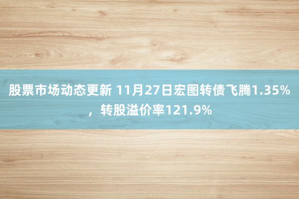 股票市场动态更新 11月27日宏图转债飞腾1.35%，转股溢价率121.9%