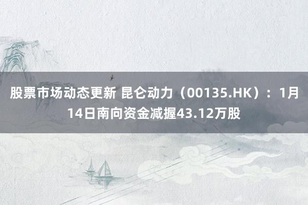 股票市场动态更新 昆仑动力（00135.HK）：1月14日南向资金减握43.12万股