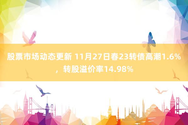 股票市场动态更新 11月27日春23转债高潮1.6%，转股溢价率14.98%