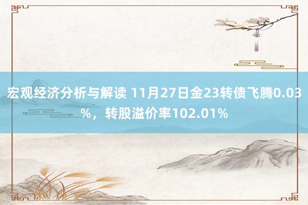 宏观经济分析与解读 11月27日金23转债飞腾0.03%，转股溢价率102.01%