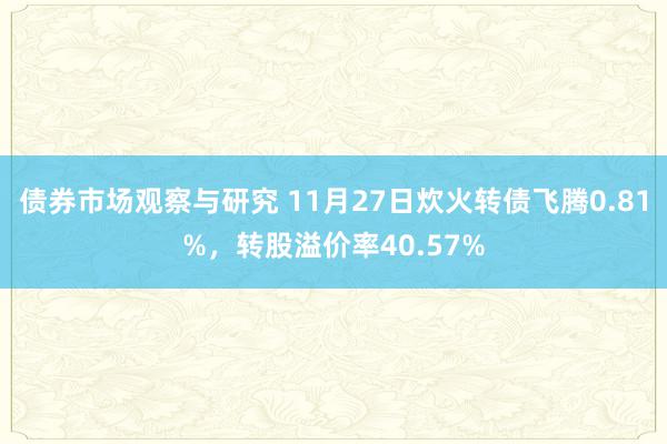 债券市场观察与研究 11月27日炊火转债飞腾0.81%，转股溢价率40.57%