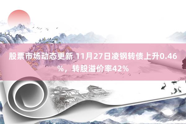 股票市场动态更新 11月27日凌钢转债上升0.46%，转股溢价率42%