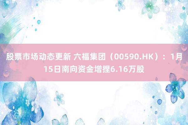 股票市场动态更新 六福集团（00590.HK）：1月15日南向资金增捏6.16万股