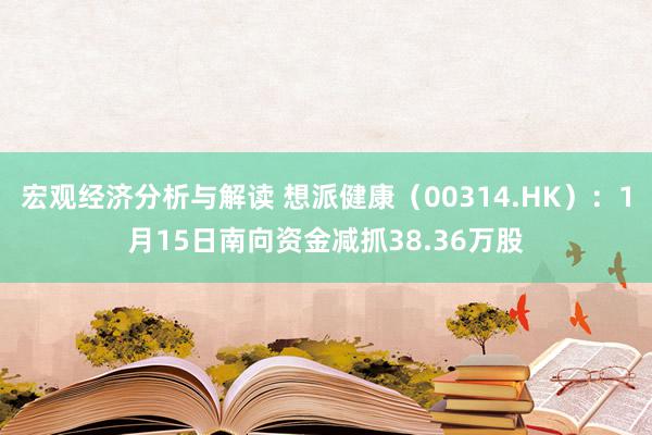 宏观经济分析与解读 想派健康（00314.HK）：1月15日南向资金减抓38.36万股