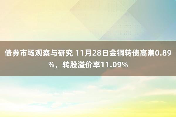 债券市场观察与研究 11月28日金铜转债高潮0.89%，转股溢价率11.09%