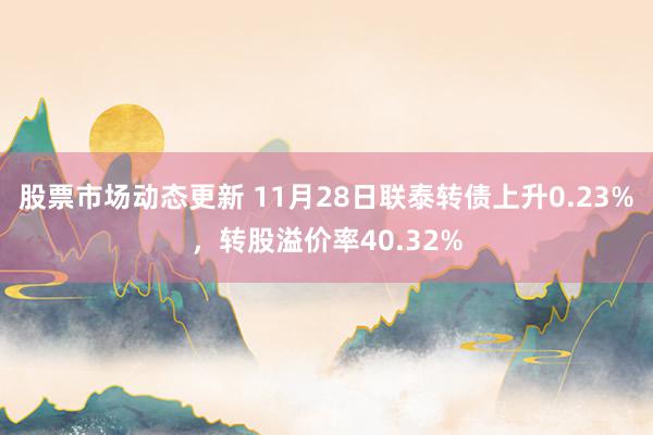 股票市场动态更新 11月28日联泰转债上升0.23%，转股溢价率40.32%