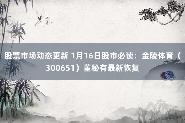 股票市场动态更新 1月16日股市必读：金陵体育（300651）董秘有最新恢复