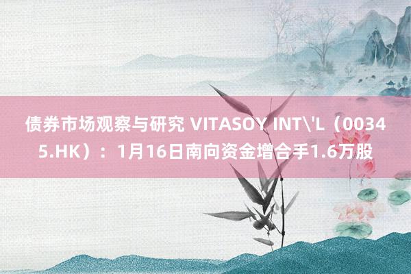 债券市场观察与研究 VITASOY INT'L（00345.HK）：1月16日南向资金增合手1.6万股