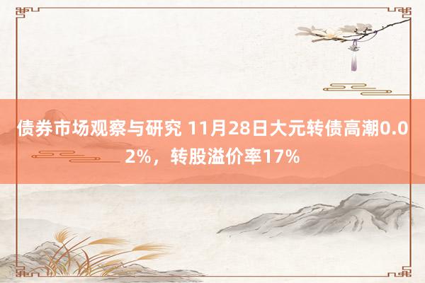 债券市场观察与研究 11月28日大元转债高潮0.02%，转股溢价率17%