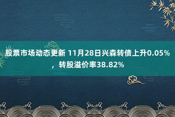 股票市场动态更新 11月28日兴森转债上升0.05%，转股溢价率38.82%