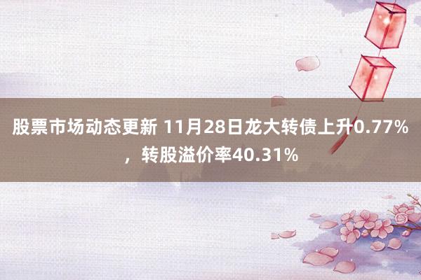 股票市场动态更新 11月28日龙大转债上升0.77%，转股溢价率40.31%