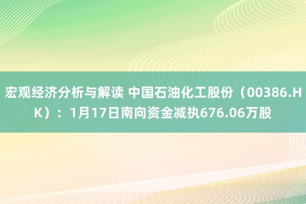 宏观经济分析与解读 中国石油化工股份（00386.HK）：1月17日南向资金减执676.06万股