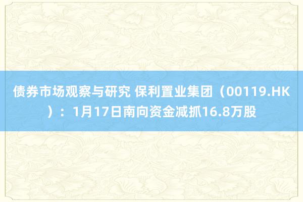 债券市场观察与研究 保利置业集团（00119.HK）：1月17日南向资金减抓16.8万股