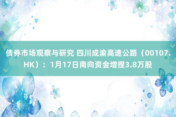 债券市场观察与研究 四川成渝高速公路（00107.HK）：1月17日南向资金增捏3.8万股