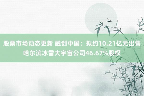 股票市场动态更新 融创中国：拟约10.21亿元出售哈尔滨冰雪大宇宙公司46.67%股权