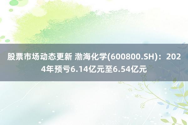 股票市场动态更新 渤海化学(600800.SH)：2024年预亏6.14亿元至6.54亿元