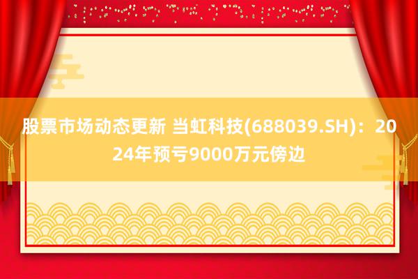 股票市场动态更新 当虹科技(688039.SH)：2024年预亏9000万元傍边